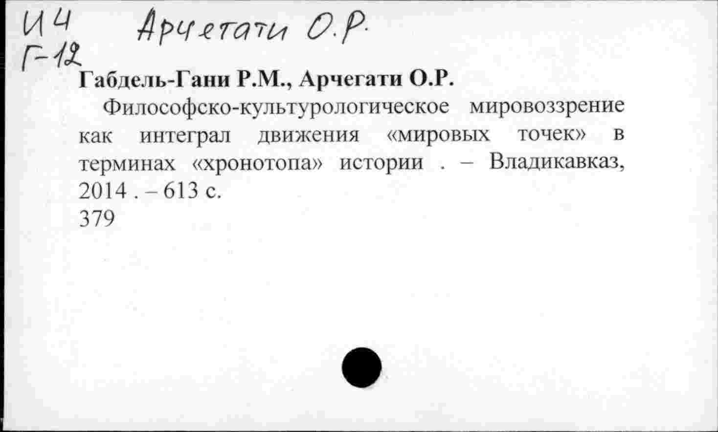 ﻿Габдель-Гани Р.М., Арчегати О.Р.
Философско-культурологическое мировоззрение как интеграл движения «мировых точек» в терминах «хронотопа» истории . - Владикавказ, 2014 .-613 с. 379